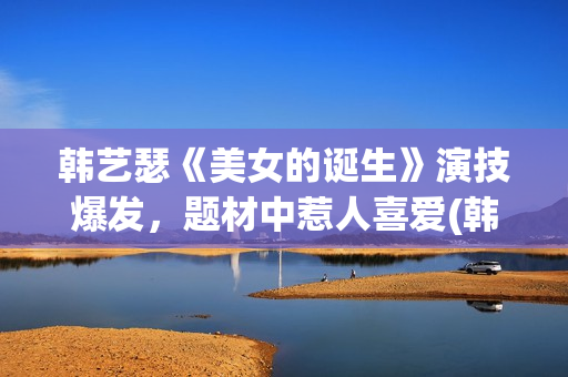 韩艺瑟《美女的诞生》演技爆发，题材中惹人喜爱(韩艺瑟美图)