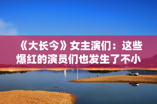 《大长今》女主演们：这些爆红的演员们也发生了不小的变化。(大长今 男主角)