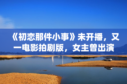 《初恋那件小事》未开播，又一电影拍剧版，女主曾出演《欢乐颂》(初恋那件小事演员表)
