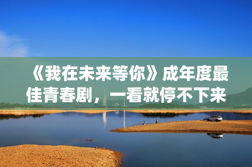 《我在未来等你》成年度最佳青春剧，一看就停不下来，全因这三点(我在未来等你演员表)
