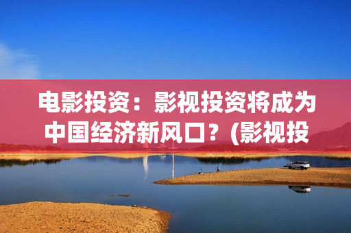 电影投资：影视投资将成为中国经济新风口？(影视投资具体是什么)