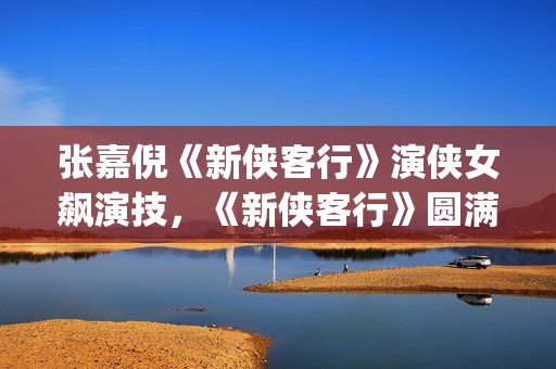 张嘉倪《新侠客行》演侠女飙演技，《新侠客行》圆满收官(新侠客行叮当扮演者张嘉倪)