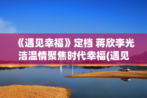 《遇见幸福》定档 蒋欣李光洁温情聚焦时代幸福(遇见幸福2)