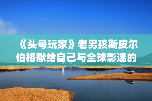 《头号玩家》老男孩斯皮尔伯格献给自己与全球影迷的“游戏盛宴”(《头号玩家》结局)