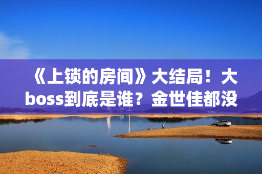 《上锁的房间》大结局！大boss到底是谁？金世佳都没猜到(上锁的房间演员表)
