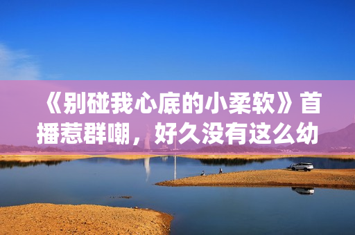 《别碰我心底的小柔软》首播惹群嘲，好久没有这么幼稚的电视剧了(别碰我心底的小柔软)