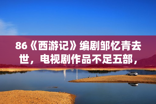 86《西游记》编剧邹忆青去世，电视剧作品不足五部，却享誉中国！(西游记86版故事书)