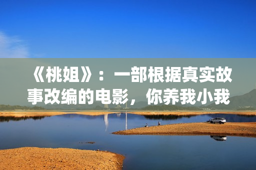 《桃姐》：一部根据真实故事改编的电影，你养我小我养你老(桃姐简介)