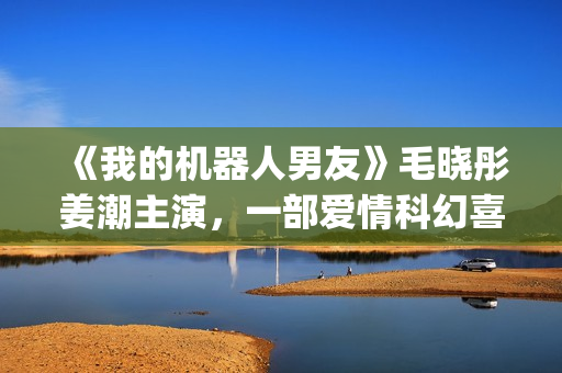 《我的机器人男友》毛晓彤姜潮主演，一部爱情科幻喜剧片！(我的机器人男友电视剧全集在线观看)