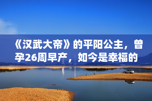 《汉武大帝》的平阳公主，曾孕26周早产，如今是幸福的一家三口(汉武大帝的皇后是谁)