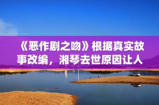 《恶作剧之吻》根据真实故事改编，湘琴去世原因让人悲伤(恶作剧之吻第一部电视剧免费观看)