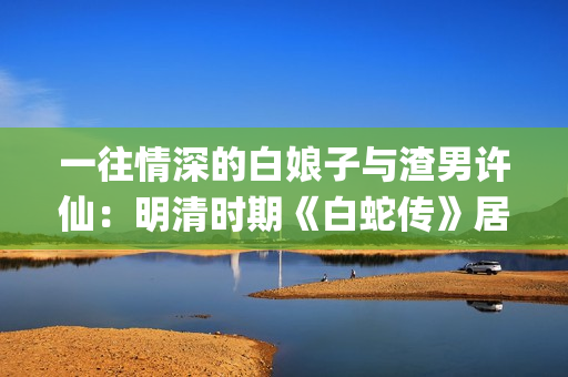 一往情深的白娘子与渣男许仙：明清时期《白蛇传》居然是这样的(一往情深的告白什么歌)