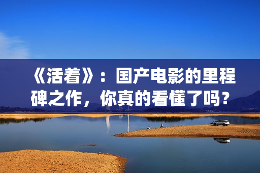 《活着》：国产电影的里程碑之作，你真的看懂了吗？(活着是哪部电影)