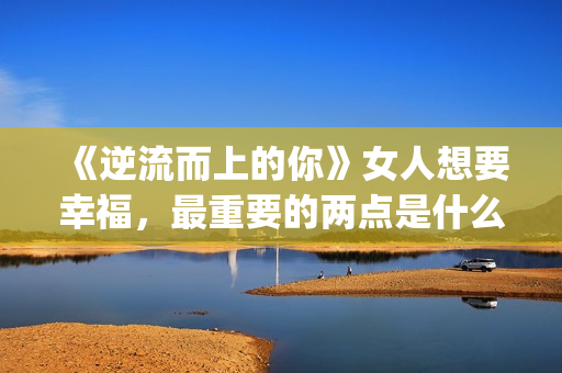 《逆流而上的你》女人想要幸福，最重要的两点是什么？(逆流而上的你剧情介绍)