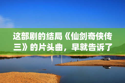 这部剧的结局《仙剑奇侠传三》的片头曲，早就告诉了我们(这部剧讲的是什么)