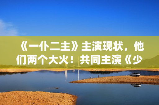 《一仆二主》主演现状，他们两个大火！共同主演《少年派》(《一仆二主》主演是谁)