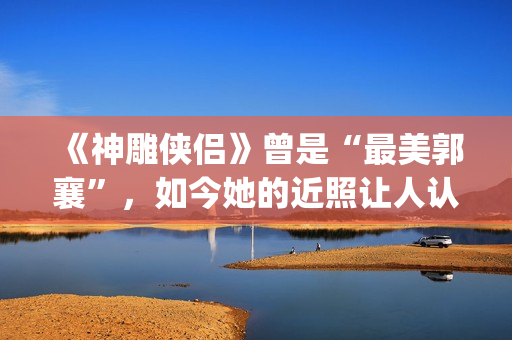 《神雕侠侣》曾是“最美郭襄”，如今她的近照让人认不出(神雕侠侣 原版)