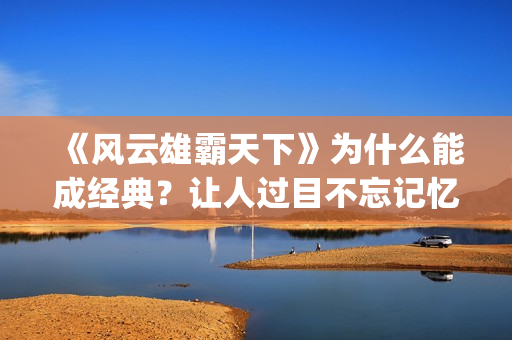 《风云雄霸天下》为什么能成经典？让人过目不忘记忆犹新。(风云雄霸天下免费观看完整版)