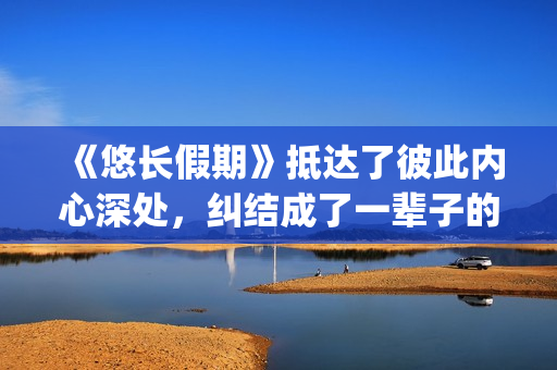 《悠长假期》抵达了彼此内心深处，纠结成了一辈子的羁绊(悠长假期字幕:《悠长假期》)