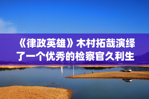 《律政英雄》木村拓哉演绎了一个优秀的检察官久利生公平(律政英雄 magnet)