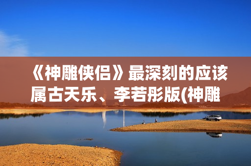 《神雕侠侣》最深刻的应该属古天乐、李若彤版(神雕侠侣最新版2024)