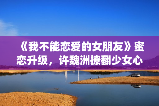 《我不能恋爱的女朋友》蜜恋升级，许魏洲撩翻少女心 惹人羡慕！(我不能恋爱的女朋友电视剧免费观看)
