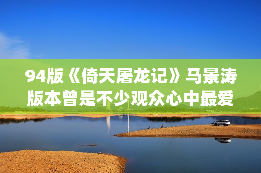 94版《倚天屠龙记》马景涛版本曾是不少观众心中最爱的版本(94版倚天屠龙记演员表)