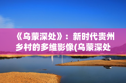 《乌蒙深处》：新时代贵州乡村的多维影像(乌蒙深处哪个平台上映)
