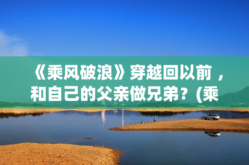 《乘风破浪》穿越回以前 ，和自己的父亲做兄弟？(乘风破浪穿越是真实的吗?)