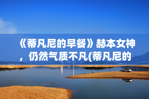 《蒂凡尼的早餐》赫本女神，仍然气质不凡(蒂凡尼的早餐电影)