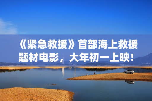 《紧急救援》首部海上救援题材电影，大年初一上映！(《紧急救援》首播时间)