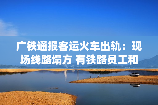 广铁通报客运火车出轨：现场线路塌方 有铁路员工和旅客受伤送医(广铁集团列车停运信息)