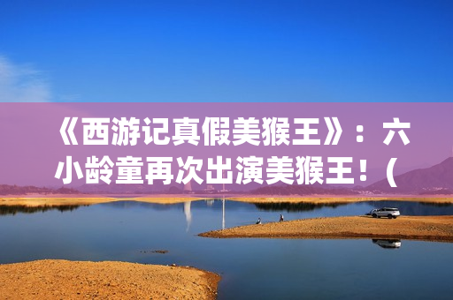 《西游记真假美猴王》：六小龄童再次出演美猴王！(西游记真假美猴王电视剧)