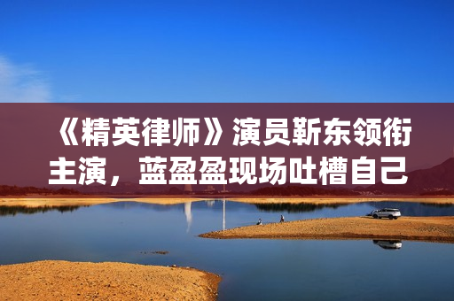 《精英律师》演员靳东领衔主演，蓝盈盈现场吐槽自己记忆(精英律师演员表)