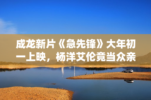 成龙新片《急先锋》大年初一上映，杨洋艾伦竟当众亲吻？(成龙新电影急先锋上映了吗)