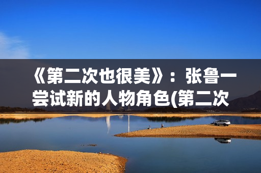 《第二次也很美》:张鲁一尝试新的人物角色(第二次也很美许果的身世) 《第二次也很美》:张鲁一尝试新的人物角色(第二次也很美许果的身世)