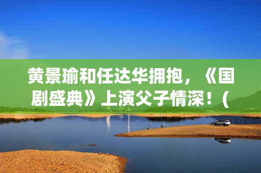 黄景瑜和任达华拥抱，《国剧盛典》上演父子情深！(黄景瑜任达华漫游全世界独白)