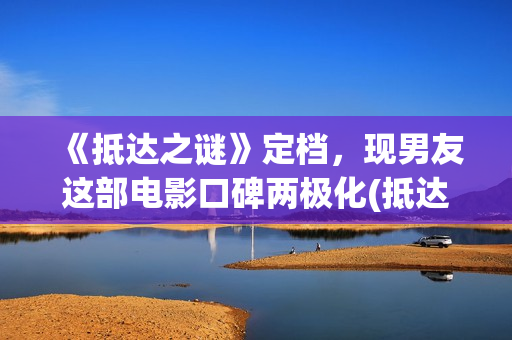 《抵达之谜》定档，现男友这部电影口碑两极化(抵达之谜简介)