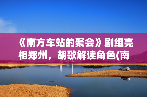 《南方车站的聚会》剧组亮相郑州，胡歌解读角色(南方车站的聚会故事在线观看完整版)