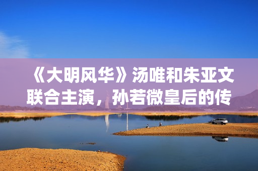 《大明风华》汤唯和朱亚文联合主演，孙若微皇后的传奇人生！(大明风华汤唯说话怎么那么奇怪)