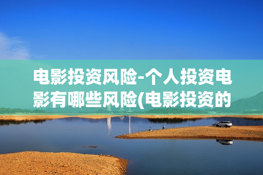 电影投资风险-个人投资电影有哪些风险(电影投资的风险管控)