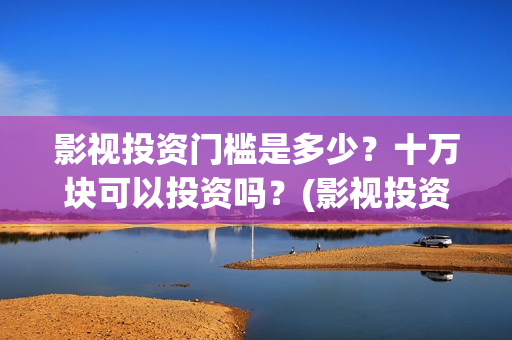 影视投资门槛是多少？十万块可以投资吗？(影视投资具体是什么)