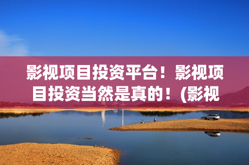影视项目投资平台！影视项目投资当然是真的！(影视投资项目公司)
