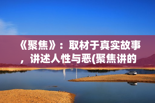 《聚焦》：取材于真实故事，讲述人性与恶(聚焦讲的是什么)