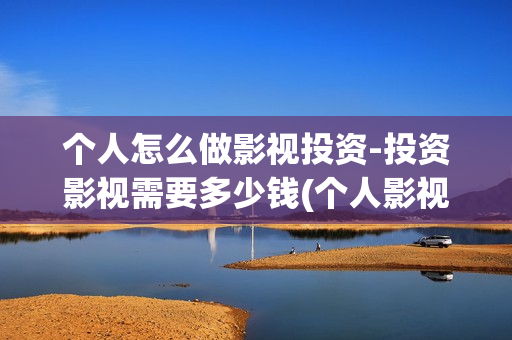 个人怎么做影视投资-投资影视需要多少钱(个人影视公司怎么注册)