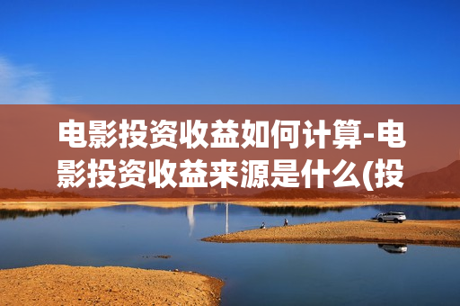 电影投资收益如何计算-电影投资收益来源是什么(投资电影收益权是真是假)
