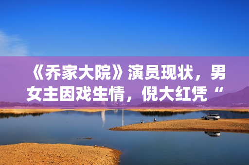 《乔家大院》演员现状，男女主因戏生情，倪大红凭“苏大强”爆红(乔家大院 演职员表)