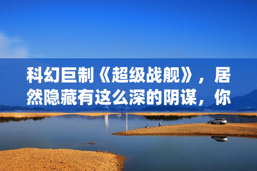 科幻巨制《超级战舰》，居然隐藏有这么深的阴谋，你看懂了吗(超级科学家百度百科)