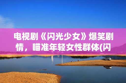 电视剧《闪光少女》爆笑剧情，瞄准年轻女性群体(闪光少女电视剧全部演员表)