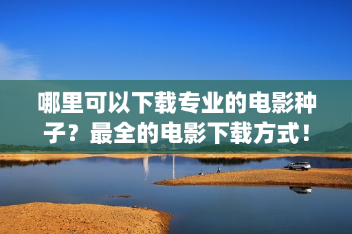 哪里可以下载专业的电影种子？最全的电影下载方式！(哪儿可以下载)